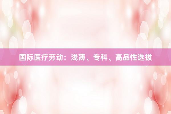国际医疗劳动：浅薄、专科、高品性选拔